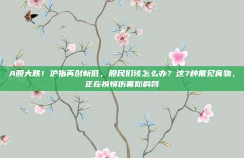 A股大跌！沪指再创新低，股民们该怎么办？这7种常见食物，正在悄悄伤害你的肾