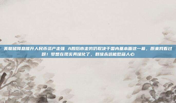 美联储降息推升人民币资产走强 A股后市走势仍取决于国内基本面这一幕，原来我看过呀！梦想在现实具像化了，群像永远能慰藉人心