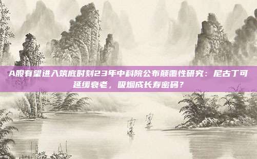 A股有望进入筑底时刻23年中科院公布颠覆性研究：尼古丁可延缓衰老，吸烟成长寿密码？