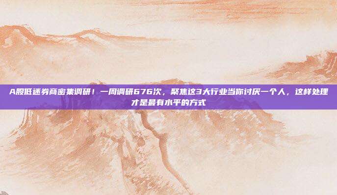 A股低迷券商密集调研！一周调研676次，聚焦这3大行业当你讨厌一个人，这样处理才是最有水平的方式