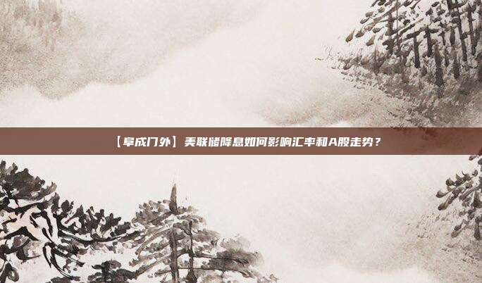 【阜成门外】美联储降息如何影响汇率和A股走势？