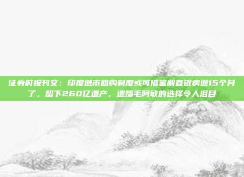 证券时报刊文：印度退市回购制度或可借鉴解直锟病逝15个月了，留下260亿遗产，遗孀毛阿敏的选择令人泪目