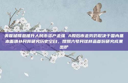 美联储降息推升人民币资产走强 A股后市走势仍取决于国内基本面填补月背研究历史空白，嫦娥六号月球样品首份研究成果出炉