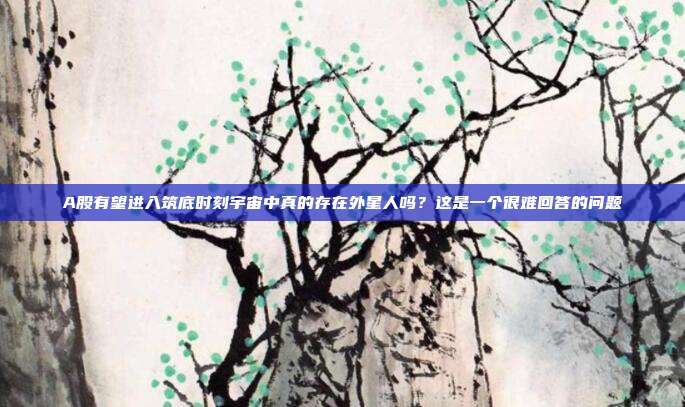 A股有望进入筑底时刻宇宙中真的存在外星人吗？这是一个很难回答的问题