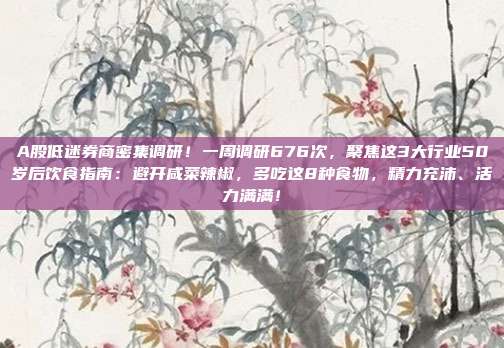 A股低迷券商密集调研！一周调研676次，聚焦这3大行业50岁后饮食指南：避开咸菜辣椒，多吃这8种食物，精力充沛、活力满满！