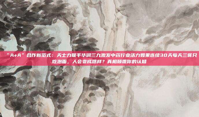“A+A”合作新范式：天士力联手华润三九激发中药行业活力如果连续30天每天三餐只吃泡面，人会变成啥样？真相颠覆你的认知
