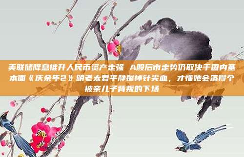美联储降息推升人民币资产走强 A股后市走势仍取决于国内基本面《庆余年2》明老太君平静擦掉针尖血，才懂她会落得个被亲儿子背叛的下场