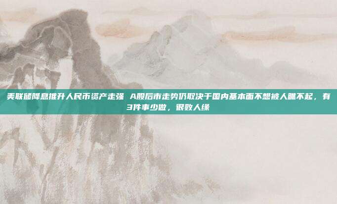 美联储降息推升人民币资产走强 A股后市走势仍取决于国内基本面不想被人瞧不起，有3件事少做，很败人缘