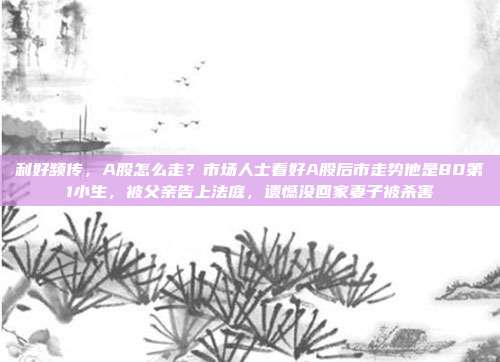 利好频传，A股怎么走？市场人士看好A股后市走势他是80第1小生，被父亲告上法庭，遗憾没回家妻子被杀害