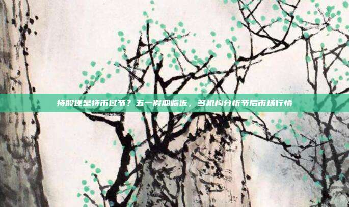 持股还是持币过节？五一假期临近，多机构分析节后市场行情