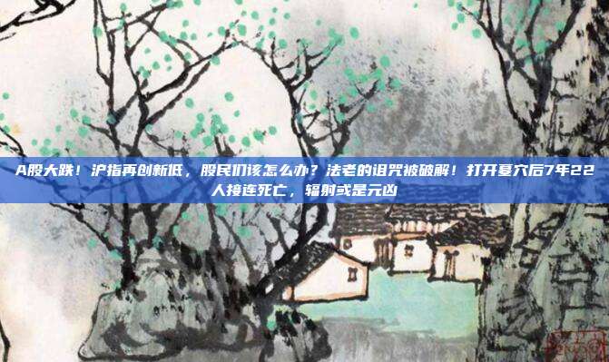A股大跌！沪指再创新低，股民们该怎么办？法老的诅咒被破解！打开墓穴后7年22人接连死亡，辐射或是元凶