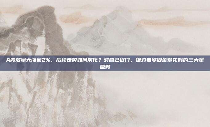 A股放量大涨逾2%，后续走势如何演化？对自己抠门，但对老婆很舍得花钱的三大星座男