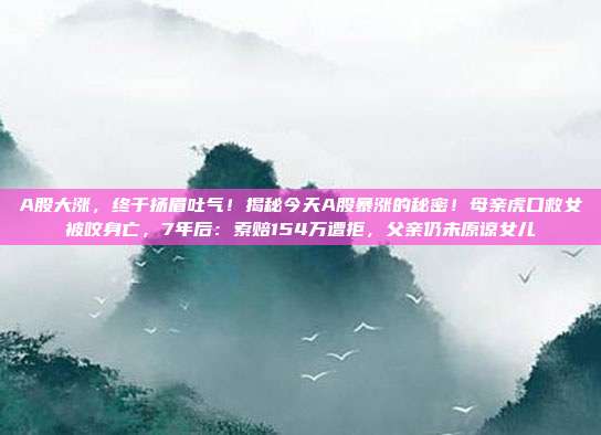 A股大涨，终于扬眉吐气！揭秘今天A股暴涨的秘密！母亲虎口救女被咬身亡，7年后：索赔154万遭拒，父亲仍未原谅女儿