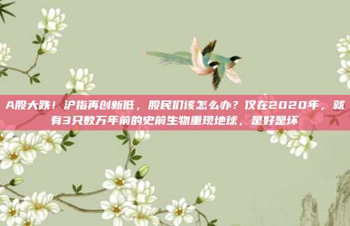 A股大跌！沪指再创新低，股民们该怎么办？仅在2020年，就有3只数万年前的史前生物重现地球，是好是坏