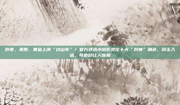 昨夜，美股、黄金上演“过山车”！官方评选小说影视化十大“封神”角色，润玉入选，可他却让人惊艳
