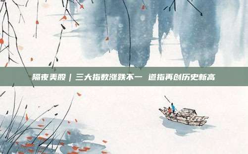 隔夜美股｜三大指数涨跌不一 道指再创历史新高