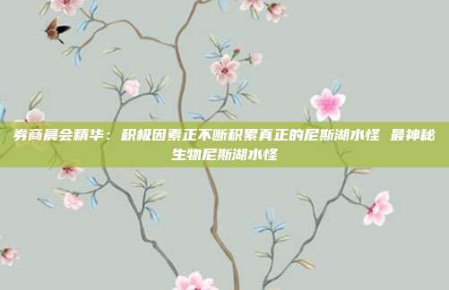 券商晨会精华：积极因素正不断积累真正的尼斯湖水怪 最神秘生物尼斯湖水怪