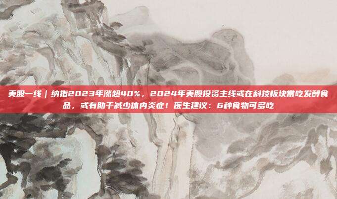 美股一线｜纳指2023年涨超40%，2024年美股投资主线或在科技板块常吃发酵食品，或有助于减少体内炎症！医生建议：6种食物可多吃