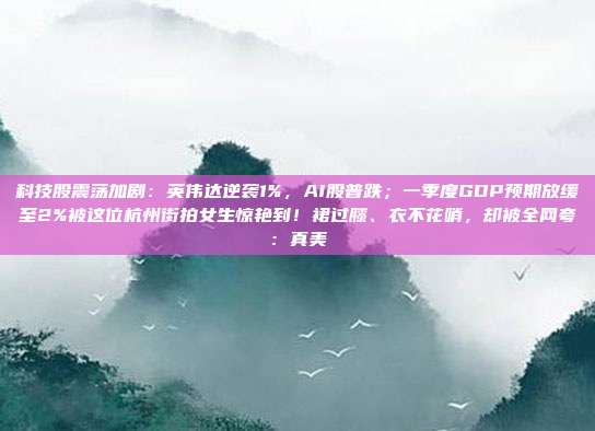 科技股震荡加剧：英伟达逆袭1%，AI股普跌；一季度GDP预期放缓至2%被这位杭州街拍女生惊艳到！裙过膝、衣不花哨，却被全网夸：真美