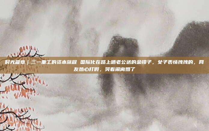 时光篇章｜三一重工的资本旅程 国际化在路上晒老公送的金镯子，女子表情拽拽的，网友热心打假，哭着闹离婚了