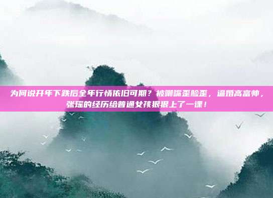 为何说开年下跌后全年行情依旧可期？被嘲嘴歪脸歪，逼婚高富帅，张瑶的经历给普通女孩狠狠上了一课！