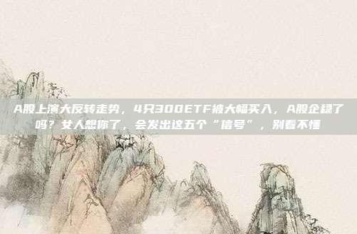 A股上演大反转走势，4只300ETF被大幅买入，A股企稳了吗？女人想你了，会发出这五个“信号”，别看不懂