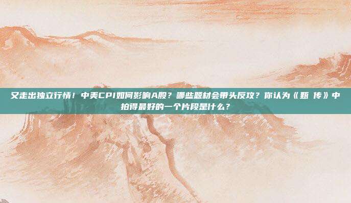 又走出独立行情！中美CPI如何影响A股？哪些题材会带头反攻？你认为《甄嬛传》中拍得最好的一个片段是什么？