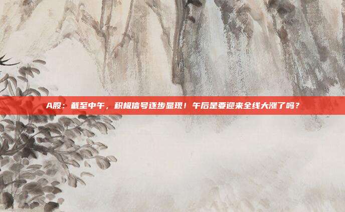 A股：截至中午，积极信号逐步显现！午后是要迎来全线大涨了吗？
