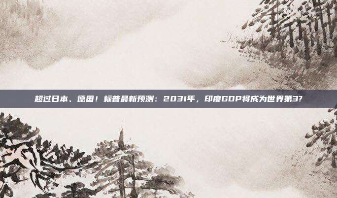 超过日本、德国！标普最新预测：2031年，印度GDP将成为世界第3?