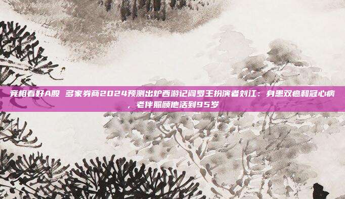 竞相看好A股 多家券商2024预测出炉西游记阎罗王扮演者刘江：身患双癌和冠心病，老伴照顾他活到95岁