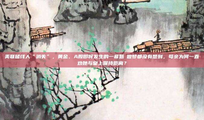 美联储线人“消失”，黄金、A股即将发生的一幕甄嬛做梦都没有想到，母亲为何一直劝她与皇上保持距离？