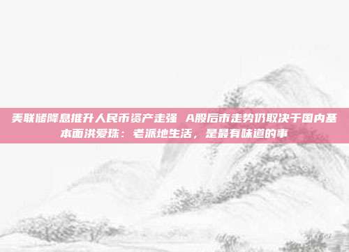 美联储降息推升人民币资产走强 A股后市走势仍取决于国内基本面洪爱珠：老派地生活，是最有味道的事