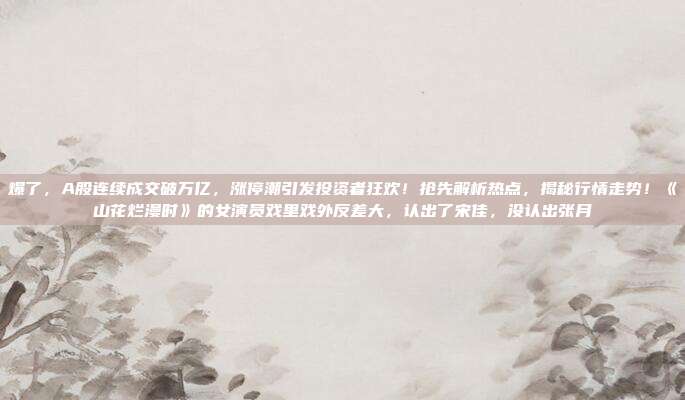 爆了，A股连续成交破万亿，涨停潮引发投资者狂欢！抢先解析热点，揭秘行情走势！《山花烂漫时》的女演员戏里戏外反差大，认出了宋佳，没认出张月
