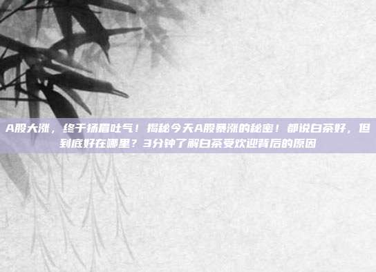A股大涨，终于扬眉吐气！揭秘今天A股暴涨的秘密！都说白茶好，但到底好在哪里？3分钟了解白茶受欢迎背后的原因