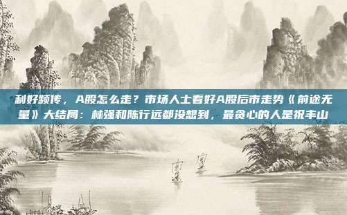 利好频传，A股怎么走？市场人士看好A股后市走势《前途无量》大结局：林强和陈行远都没想到，最贪心的人是祝丰山