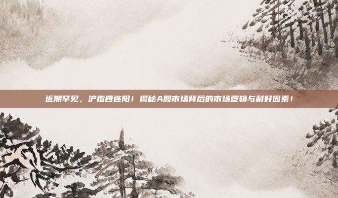 近期罕见，沪指四连阳！揭秘A股市场背后的市场逻辑与利好因素！
