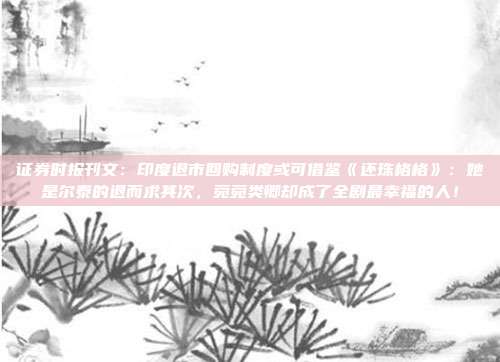 证券时报刊文：印度退市回购制度或可借鉴《还珠格格》：她是尔泰的退而求其次，菀菀类卿却成了全剧最幸福的人！