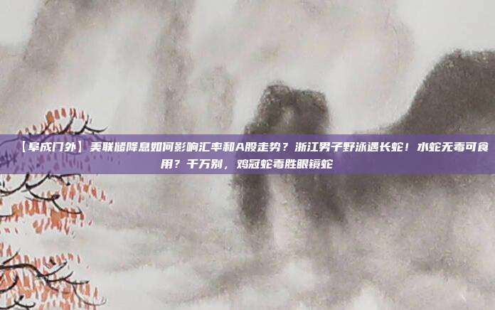 【阜成门外】美联储降息如何影响汇率和A股走势？浙江男子野泳遇长蛇！水蛇无毒可食用？千万别，鸡冠蛇毒胜眼镜蛇