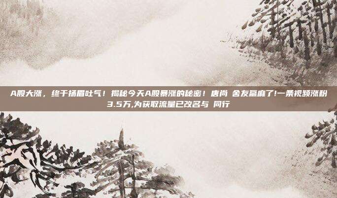 A股大涨，终于扬眉吐气！揭秘今天A股暴涨的秘密！唐尚珺舍友赢麻了!一条视频涨粉3.5万,为获取流量已改名与珺同行