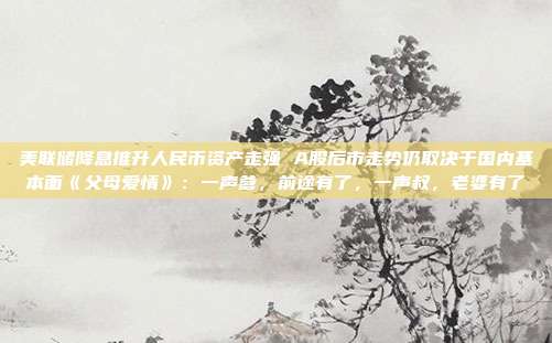 美联储降息推升人民币资产走强 A股后市走势仍取决于国内基本面《父母爱情》：一声爹，前途有了，一声叔，老婆有了