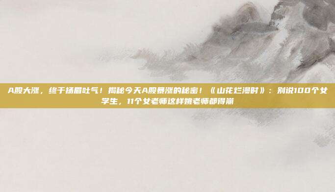 A股大涨，终于扬眉吐气！揭秘今天A股暴涨的秘密！《山花烂漫时》：别说100个女学生，11个女老师这样姚老师都得崩