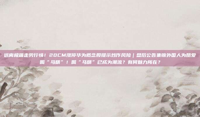 远离极端走势行情！20CM涨停华为概念股提示炒作风险｜盘后公告集锦外国人为酷爱喝“马精”！喝“马精”已成为潮流？有何魅力所在？