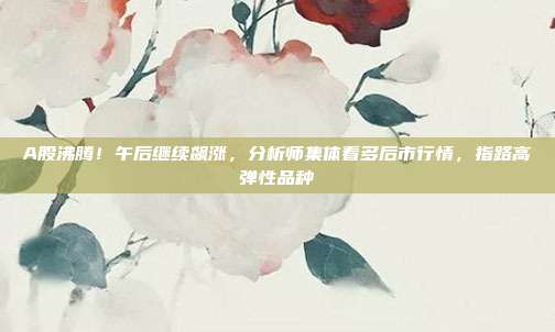 A股沸腾！午后继续飙涨，分析师集体看多后市行情，指路高弹性品种