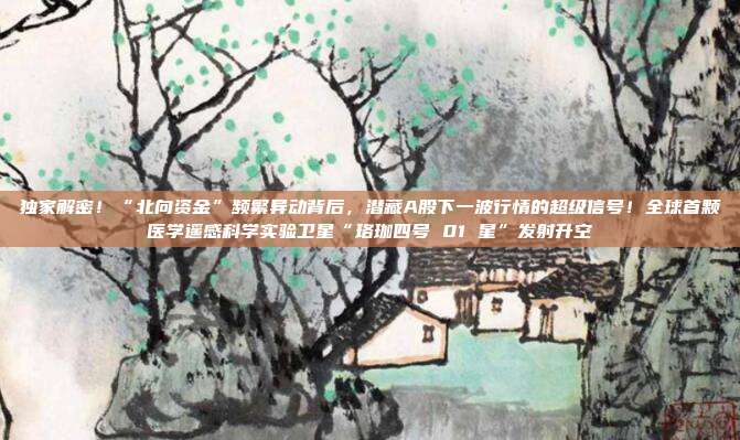 独家解密！“北向资金”频繁异动背后，潜藏A股下一波行情的超级信号！全球首颗医学遥感科学实验卫星“珞珈四号 01 星”发射升空