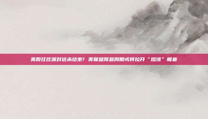 美股狂欢派对远未结束? 美联储降息周期或将拉开“熔涨”帷幕