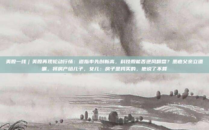 美股一线｜美股再现轮动行情：道指率先创新高，科技股能否逆风翻盘？患癌父亲立遗嘱，将房产给儿子，女儿：房子是我买的，他说了不算