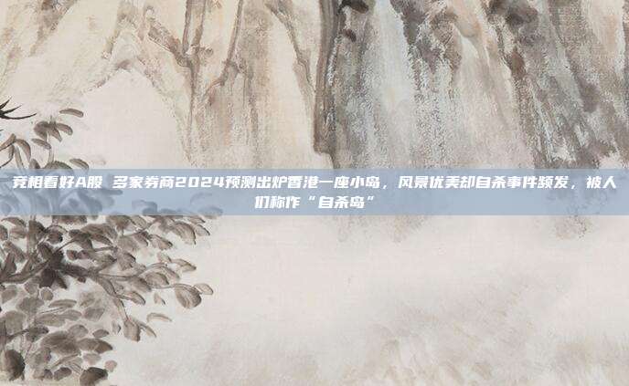 竞相看好A股 多家券商2024预测出炉香港一座小岛，风景优美却自杀事件频发，被人们称作“自杀岛”