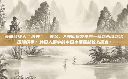 美联储线人“消失”，黄金、A股即将发生的一幕吃西瓜吃出国际纷争？外国人眼中的中国水果居然这么便宜！