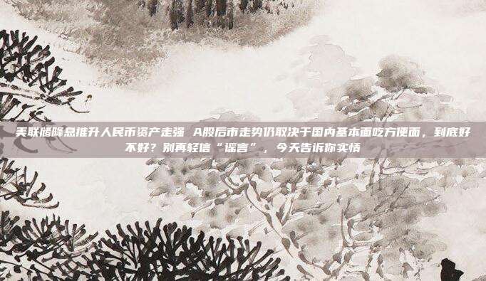 美联储降息推升人民币资产走强 A股后市走势仍取决于国内基本面吃方便面，到底好不好？别再轻信“谣言”，今天告诉你实情