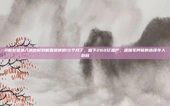 A股有望进入筑底时刻解直锟病逝15个月了，留下260亿遗产，遗孀毛阿敏的选择令人泪目